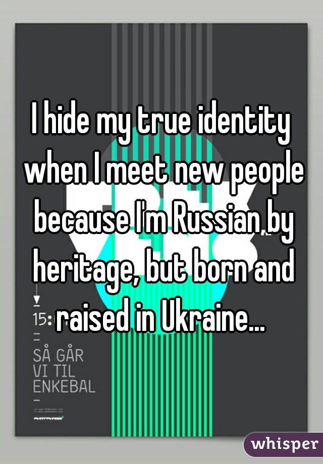 I hide my true identity when I meet new people because I'm Russian by heritage, but born and raised in Ukraine... 