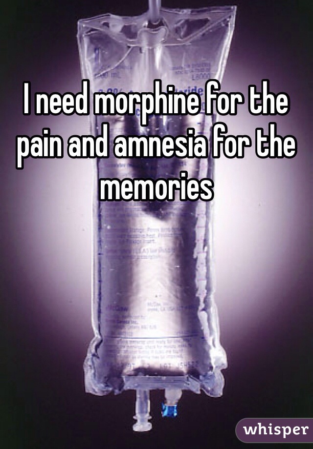 I need morphine for the pain and amnesia for the memories