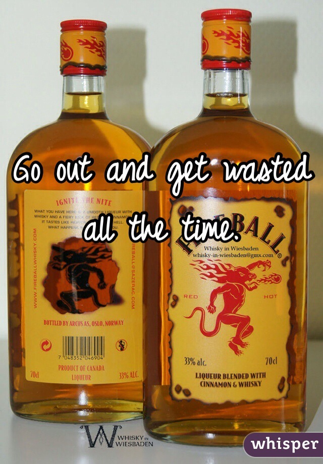 Go out and get wasted all the time.