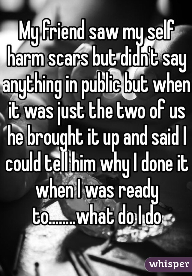 My friend saw my self harm scars but didn't say anything in public but when it was just the two of us he brought it up and said I could tell him why I done it when I was ready to........what do I do