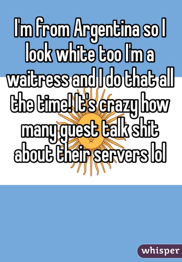 I'm from Argentina so I look white too I'm a waitress and I do that all the time! It's crazy how many guest talk shit about their servers lol