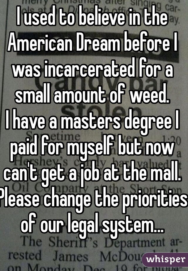 I used to believe in the American Dream before I was incarcerated for a small amount of weed.
I have a masters degree I paid for myself but now can't get a job at the mall.  
Please change the priorities of our legal system...
