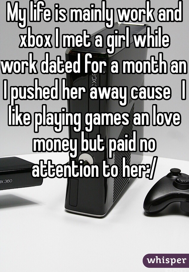 My life is mainly work and xbox I met a girl while work dated for a month an I pushed her away cause   I like playing games an love money but paid no attention to her:/