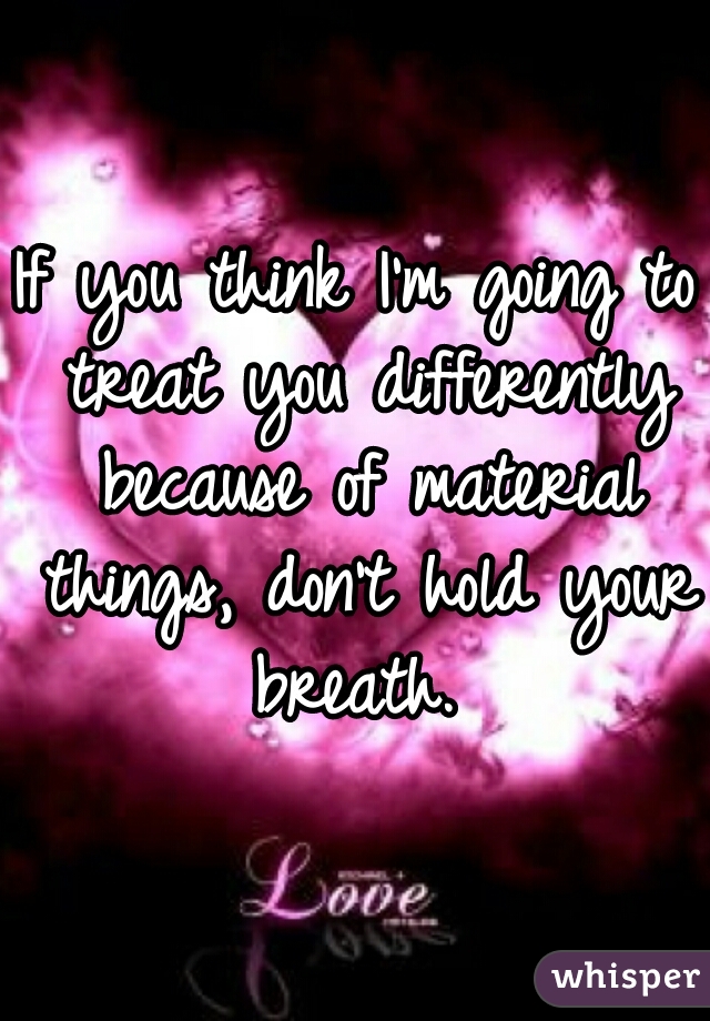 If you think I'm going to treat you differently because of material things, don't hold your breath. 