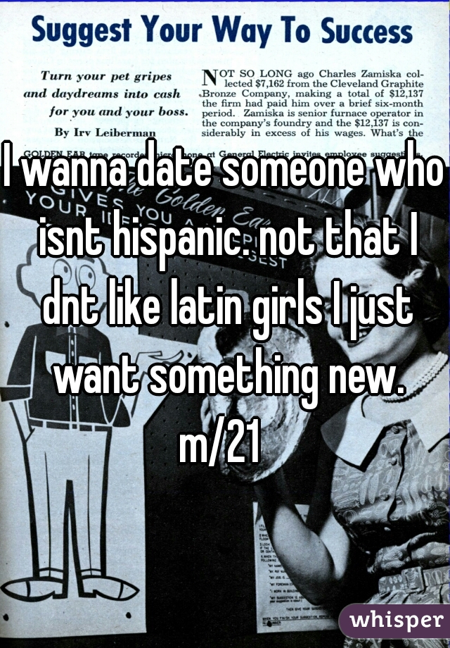 I wanna date someone who isnt hispanic. not that I dnt like latin girls I just want something new.

m/21 