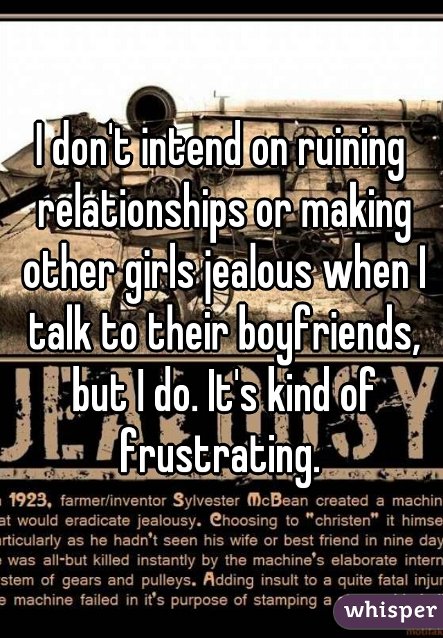 I don't intend on ruining relationships or making other girls jealous when I talk to their boyfriends, but I do. It's kind of frustrating. 