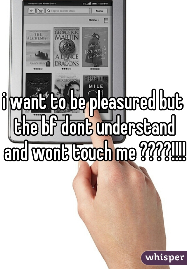 i want to be pleasured but the bf dont understand and wont touch me ????!!!!