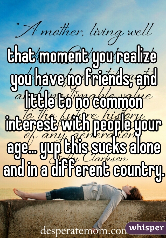 that moment you realize you have no friends, and little to no common interest with people your age... yup this sucks alone and in a different country..