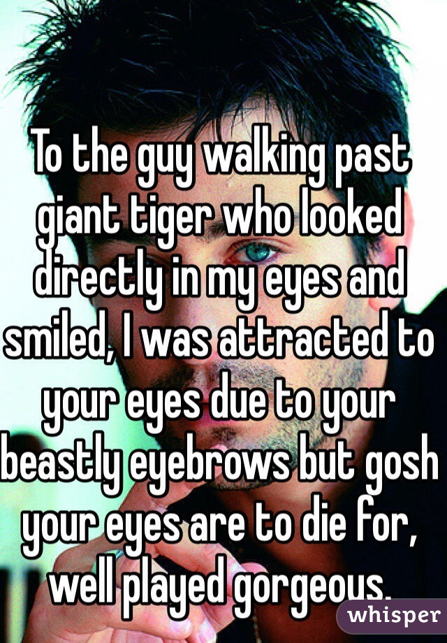 To the guy walking past giant tiger who looked directly in my eyes and smiled, I was attracted to your eyes due to your beastly eyebrows but gosh your eyes are to die for, well played gorgeous.