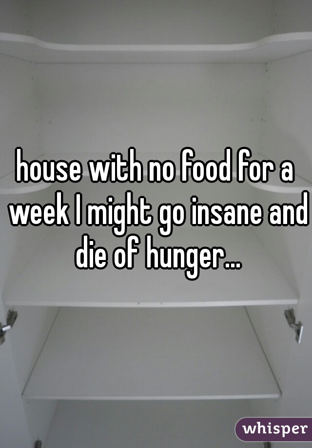 house with no food for a week I might go insane and die of hunger...