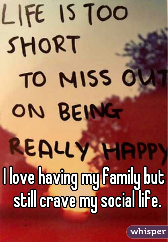 I love having my family but I still crave my social life. 