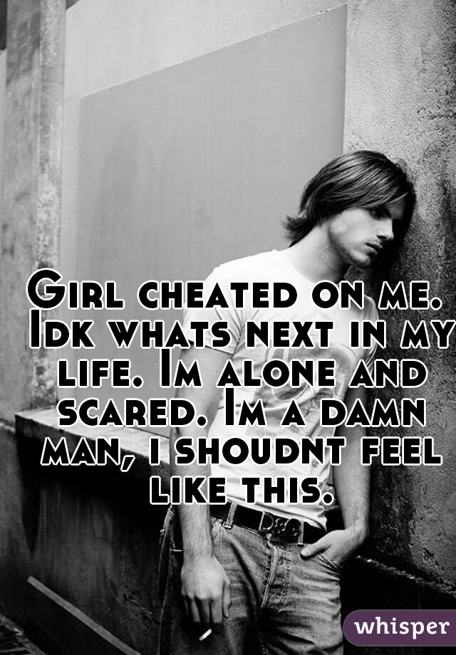 Girl cheated on me. Idk whats next in my life. Im alone and scared. Im a damn man, i shoudnt feel like this.