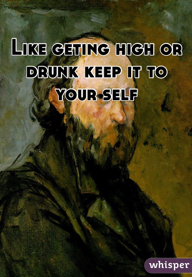 Like geting high or drunk keep it to your self 