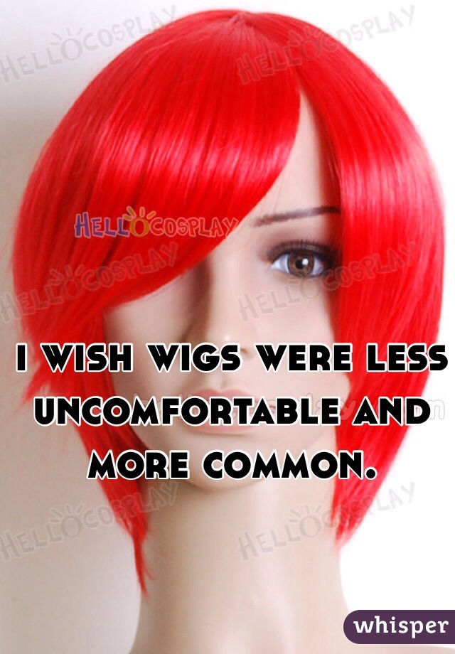 i wish wigs were less uncomfortable and more common. 