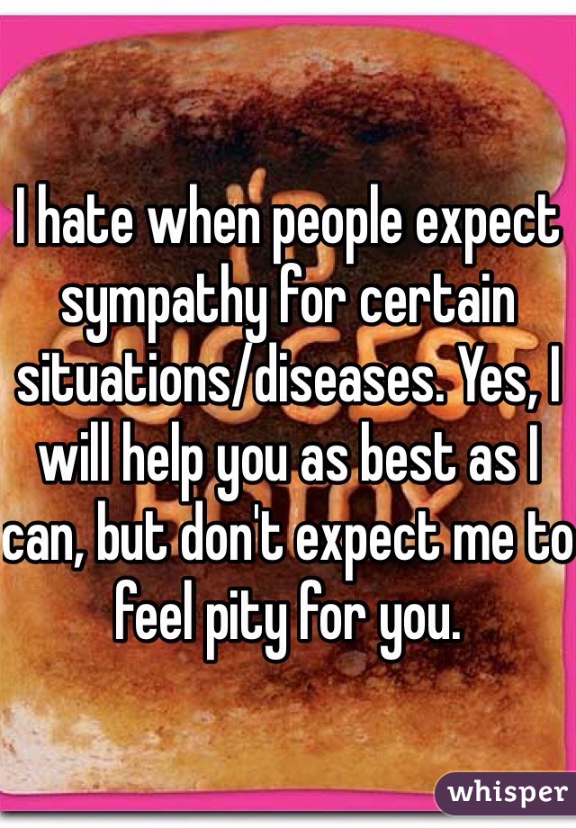 I hate when people expect sympathy for certain situations/diseases. Yes, I will help you as best as I can, but don't expect me to feel pity for you.