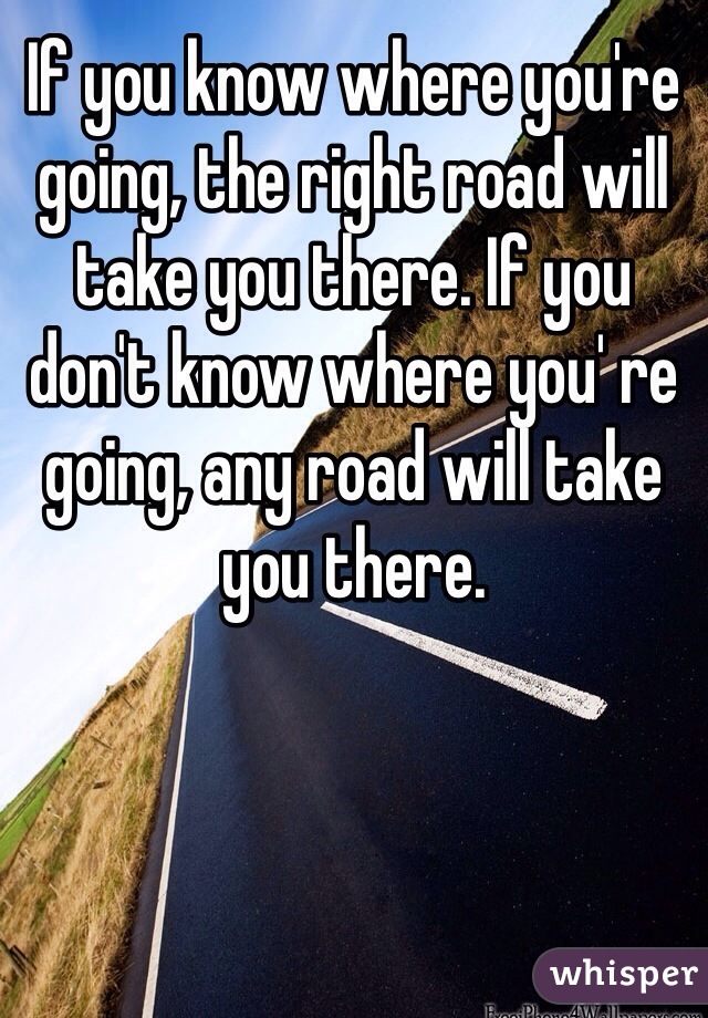 If you know where you're going, the right road will take you there. If you don't know where you' re going, any road will take you there.