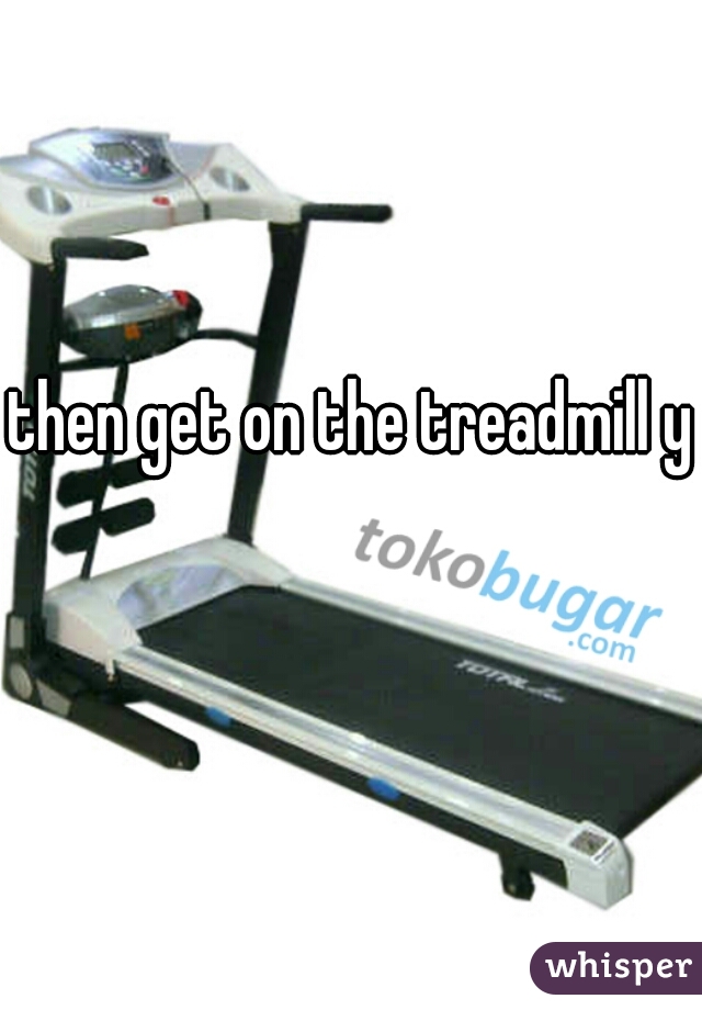 then get on the treadmill yo