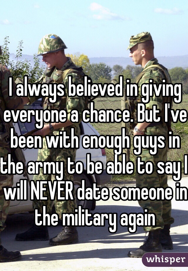 I always believed in giving everyone a chance. But I've been with enough guys in the army to be able to say I will NEVER date someone in the military again