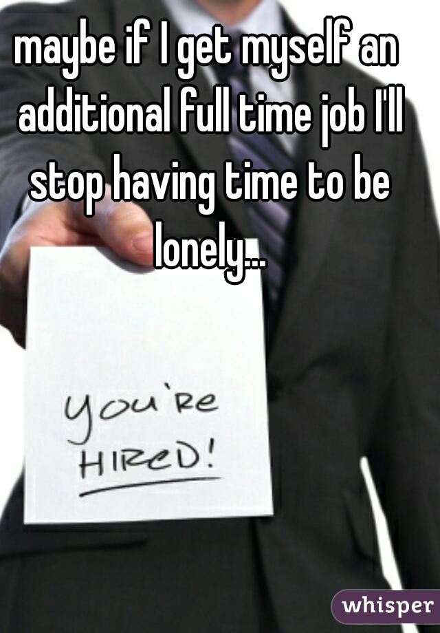 maybe if I get myself an additional full time job I'll stop having time to be lonely...