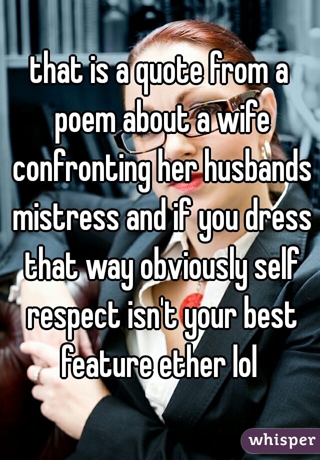 that is a quote from a poem about a wife confronting her husbands mistress and if you dress that way obviously self respect isn't your best feature ether lol 