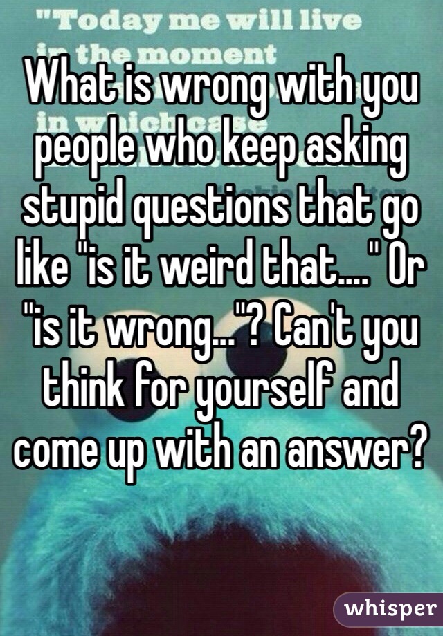 What is wrong with you people who keep asking stupid questions that go like "is it weird that...." Or "is it wrong..."? Can't you think for yourself and come up with an answer?