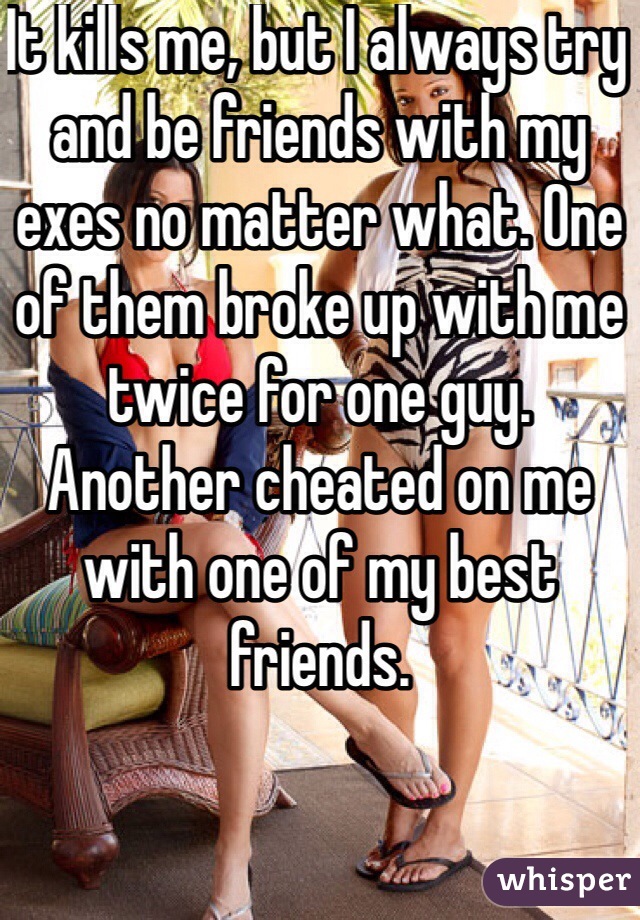 It kills me, but I always try and be friends with my exes no matter what. One of them broke up with me twice for one guy. Another cheated on me with one of my best friends. 