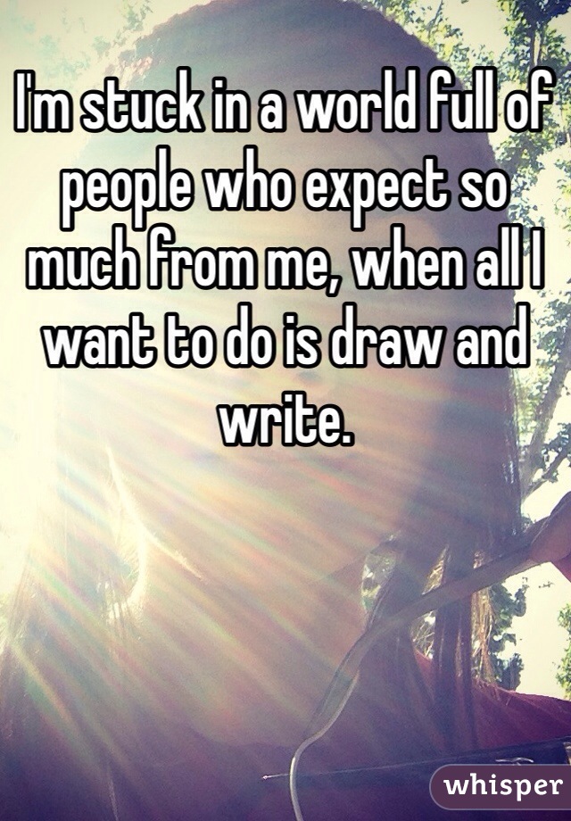 I'm stuck in a world full of people who expect so much from me, when all I want to do is draw and write. 