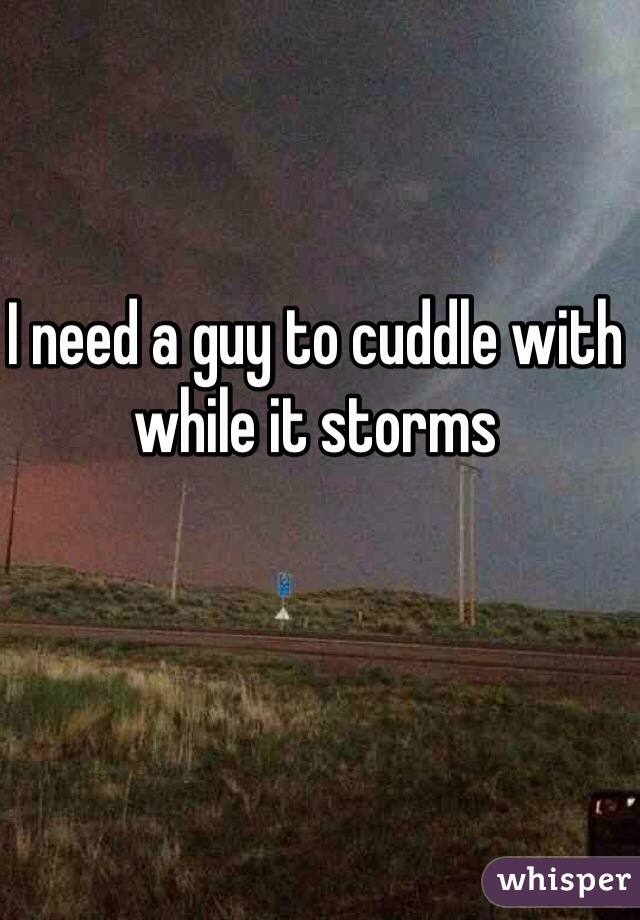 I need a guy to cuddle with while it storms 