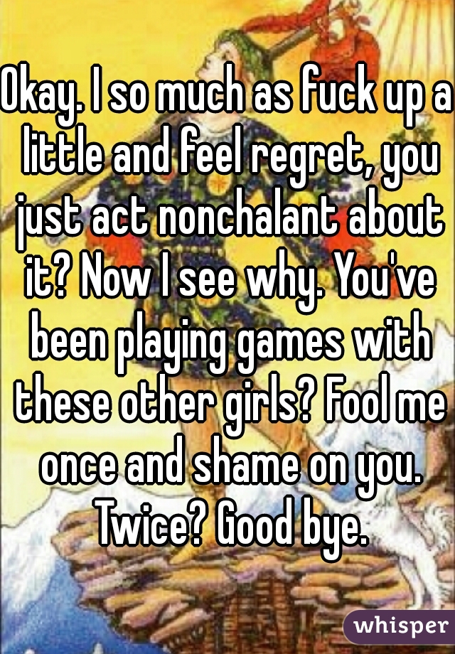 Okay. I so much as fuck up a little and feel regret, you just act nonchalant about it? Now I see why. You've been playing games with these other girls? Fool me once and shame on you. Twice? Good bye.