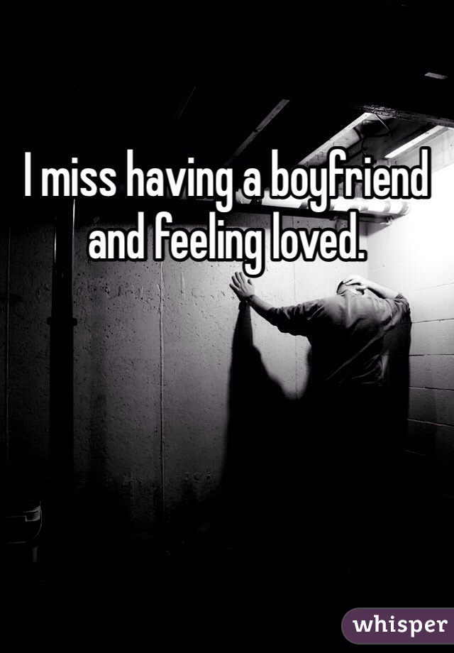 I miss having a boyfriend and feeling loved.