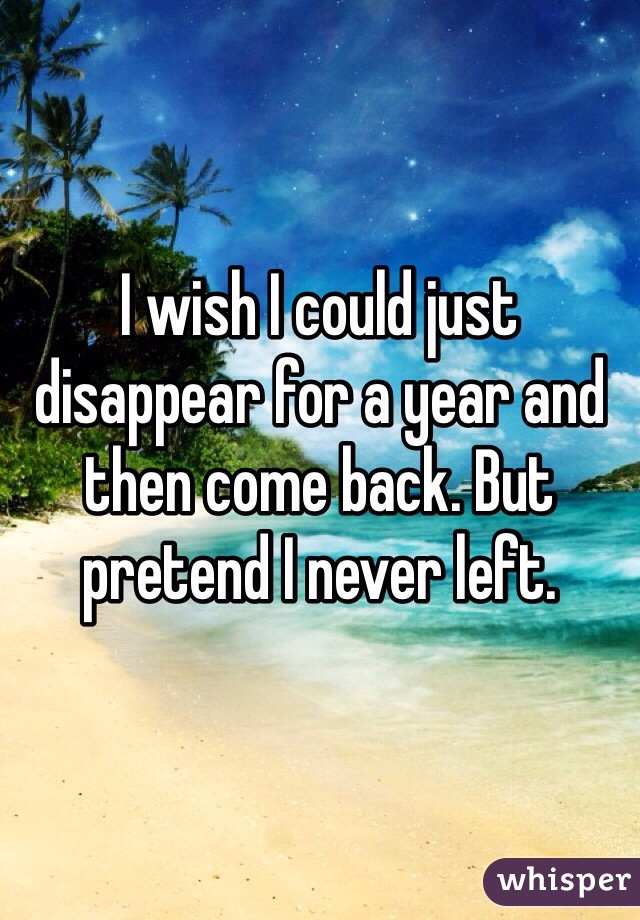 I wish I could just disappear for a year and then come back. But pretend I never left. 