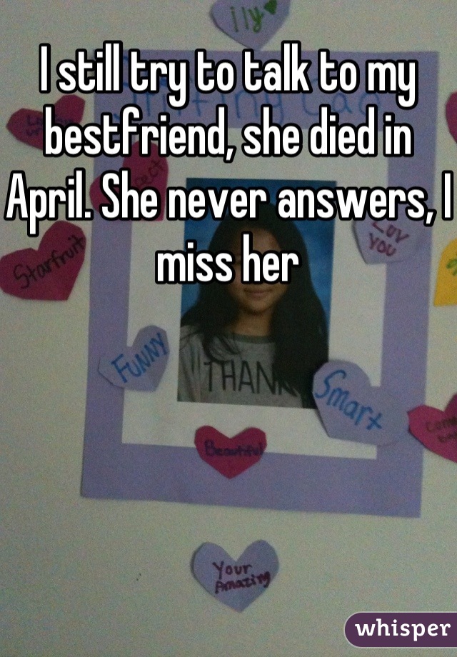 I still try to talk to my bestfriend, she died in April. She never answers, I miss her