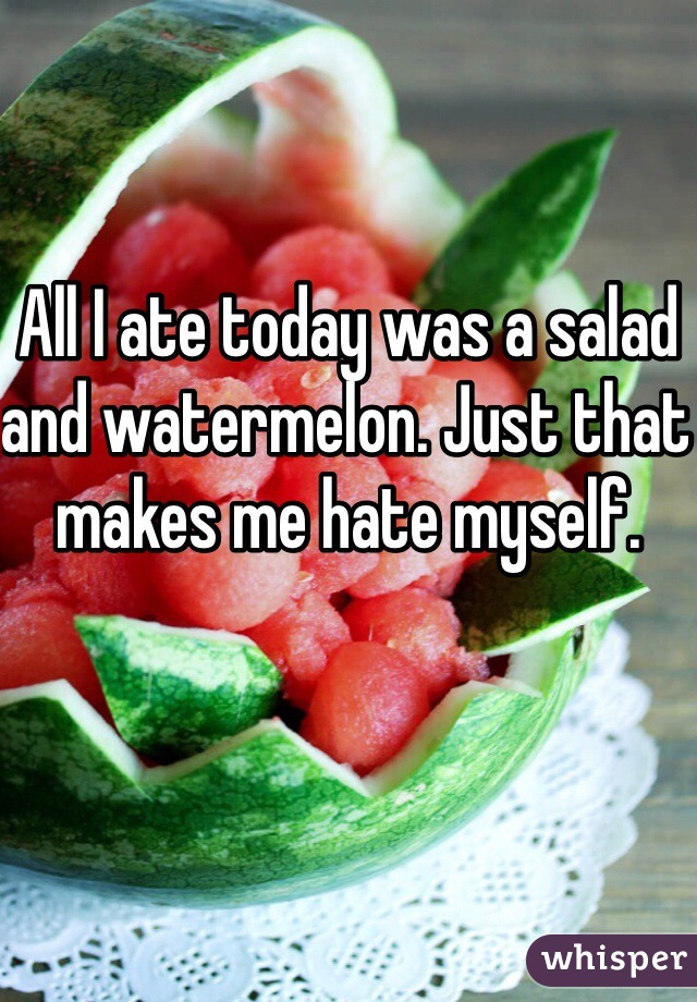 All I ate today was a salad and watermelon. Just that makes me hate myself. 