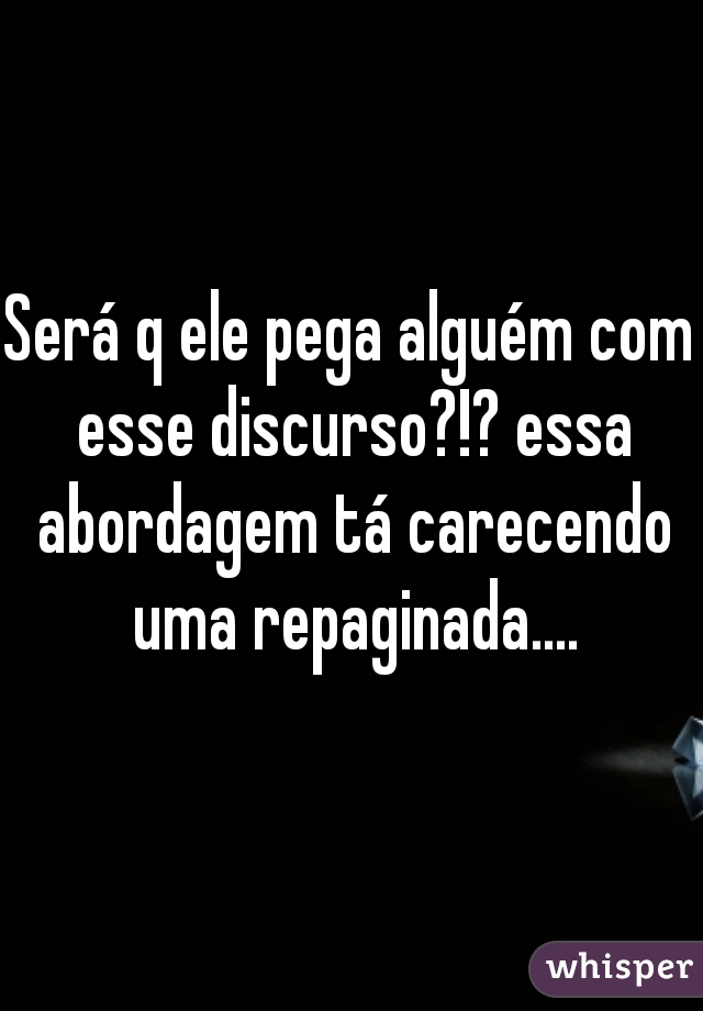 Será q ele pega alguém com esse discurso?!? essa abordagem tá carecendo uma repaginada....