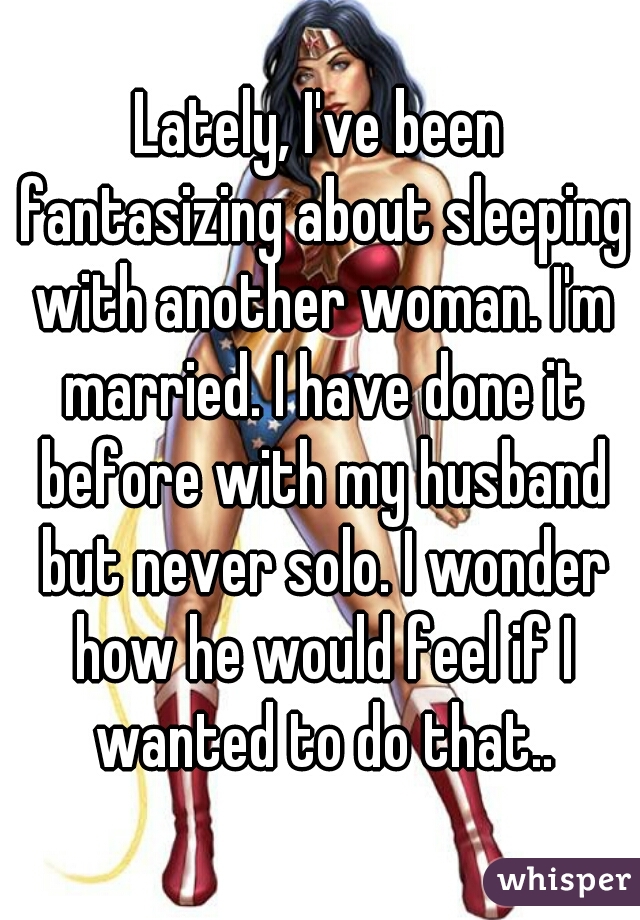 Lately, I've been fantasizing about sleeping with another woman. I'm married. I have done it before with my husband but never solo. I wonder how he would feel if I wanted to do that..