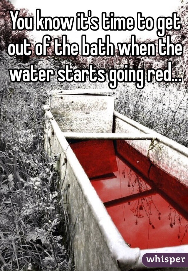 You know it's time to get out of the bath when the water starts going red...