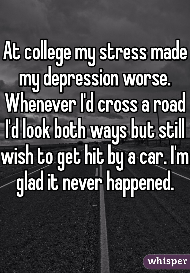 At college my stress made my depression worse. Whenever I'd cross a road I'd look both ways but still wish to get hit by a car. I'm glad it never happened. 