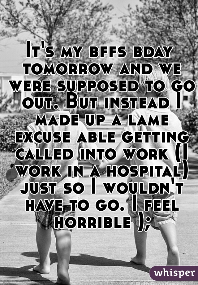 It's my bffs bday tomorrow and we were supposed to go out. But instead I made up a lame excuse able getting called into work (I work in a hospital) just so I wouldn't have to go. I feel horrible );