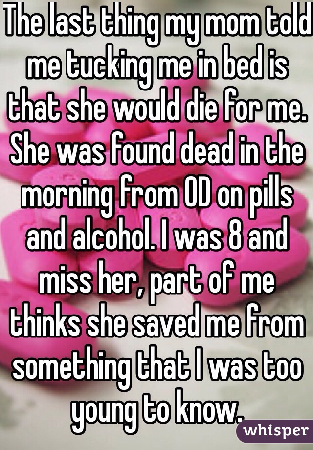 The last thing my mom told me tucking me in bed is that she would die for me. She was found dead in the morning from OD on pills and alcohol. I was 8 and miss her, part of me thinks she saved me from something that I was too young to know. 