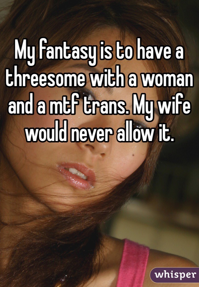 My fantasy is to have a threesome with a woman and a mtf trans. My wife would never allow it. 