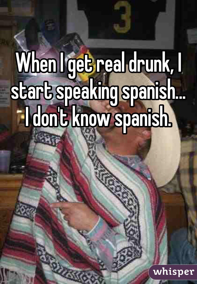 When I get real drunk, I start speaking spanish... 
I don't know spanish.