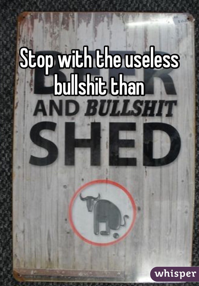 Stop with the useless bullshit than 