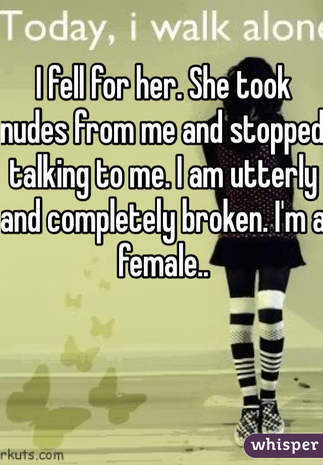 I fell for her. She took nudes from me and stopped talking to me. I am utterly and completely broken. I'm a female..