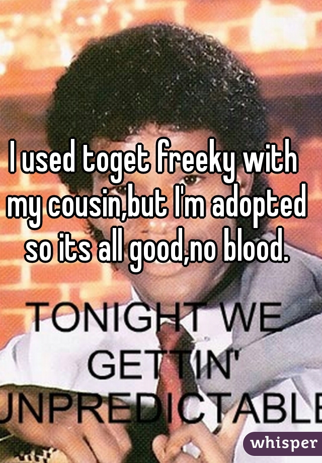 I used toget freeky with my cousin,but I'm adopted so its all good,no blood.