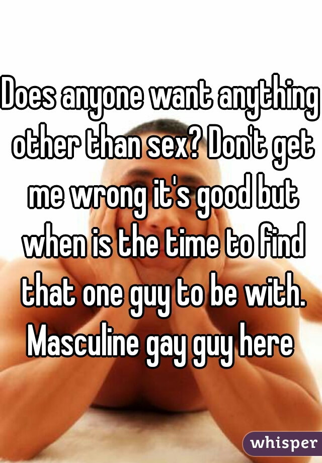 Does anyone want anything other than sex? Don't get me wrong it's good but when is the time to find that one guy to be with. Masculine gay guy here 