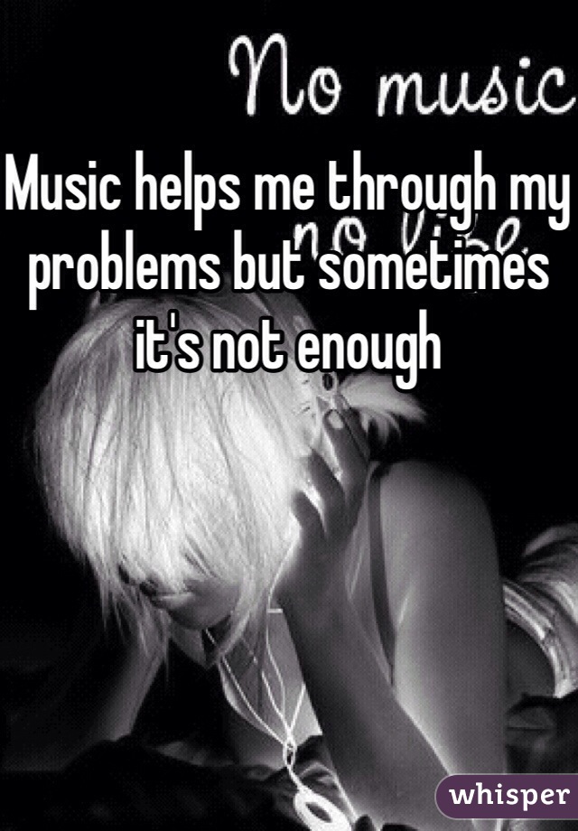 Music helps me through my problems but sometimes it's not enough