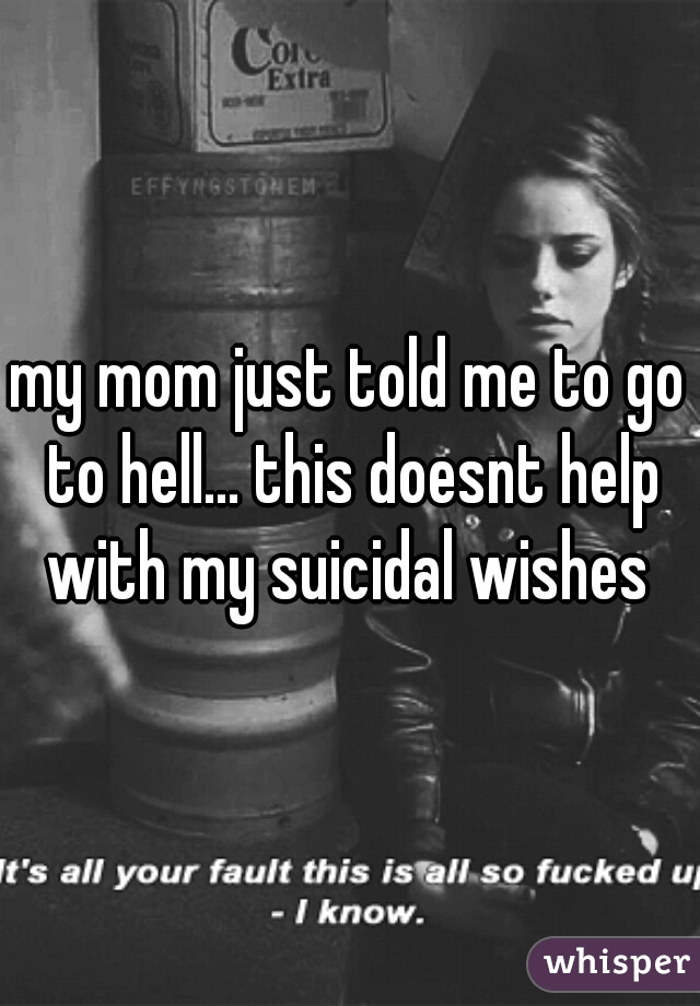 my mom just told me to go to hell... this doesnt help with my suicidal wishes 