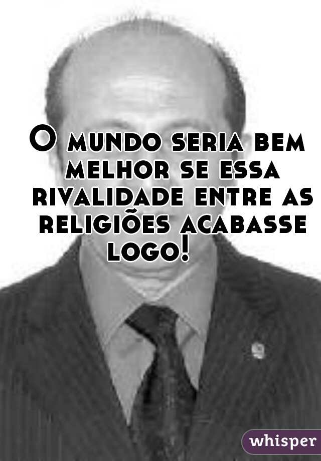 O mundo seria bem melhor se essa rivalidade entre as religiões acabasse logo!     