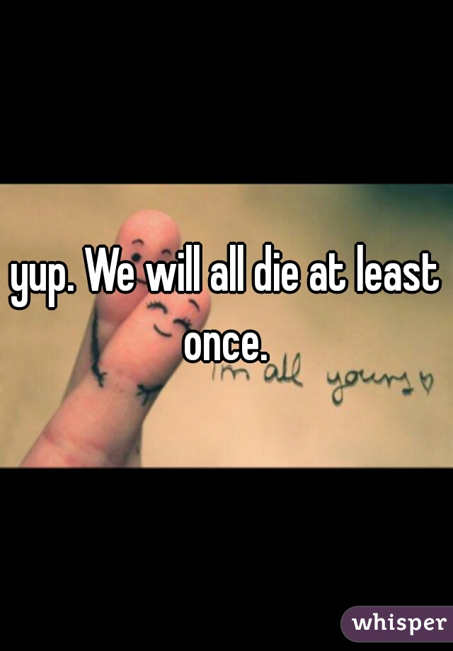 yup. We will all die at least once. 