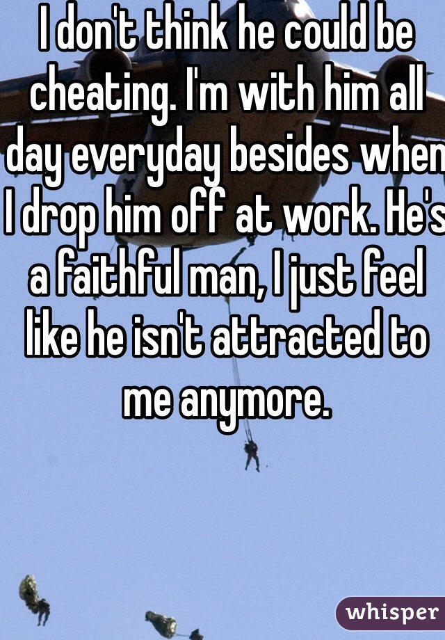 I don't think he could be cheating. I'm with him all day everyday besides when I drop him off at work. He's a faithful man, I just feel like he isn't attracted to me anymore. 